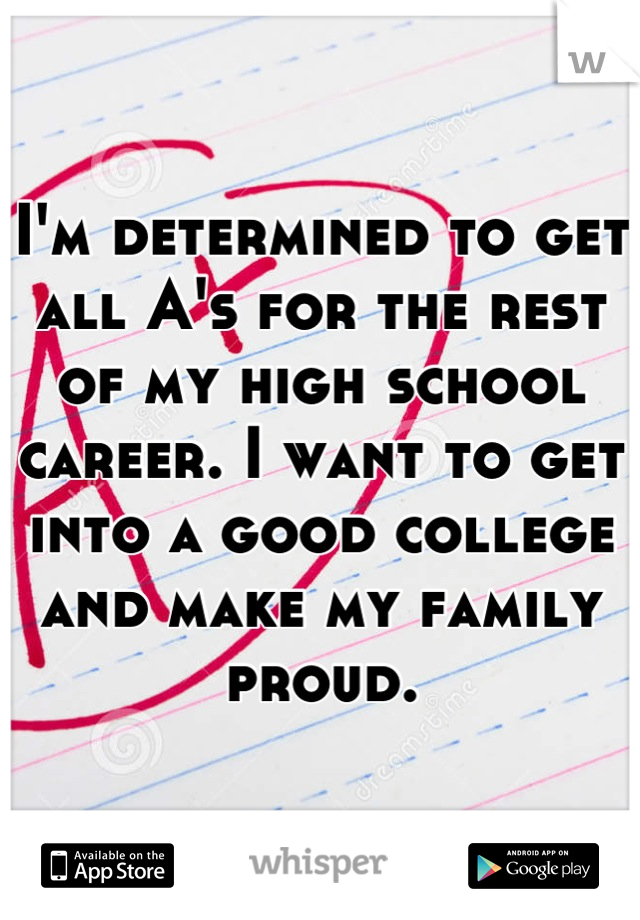 I'm determined to get all A's for the rest of my high school career. I want to get into a good college and make my family proud.