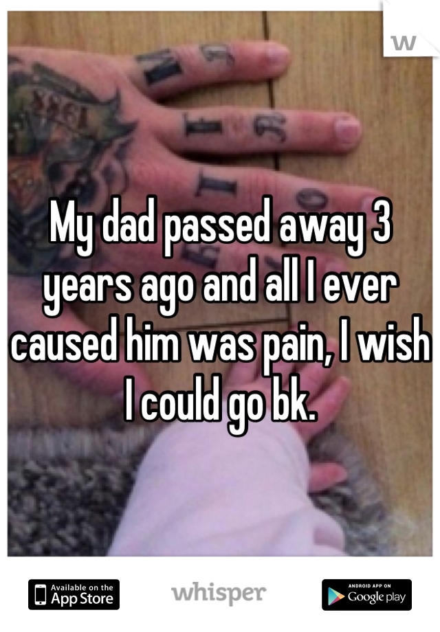 My dad passed away 3 years ago and all I ever caused him was pain, I wish I could go bk.