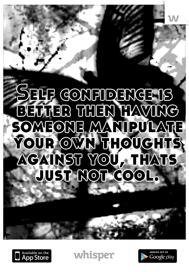Self confidence is better then having someone manipulate your own thoughts against you, thats just not cool.