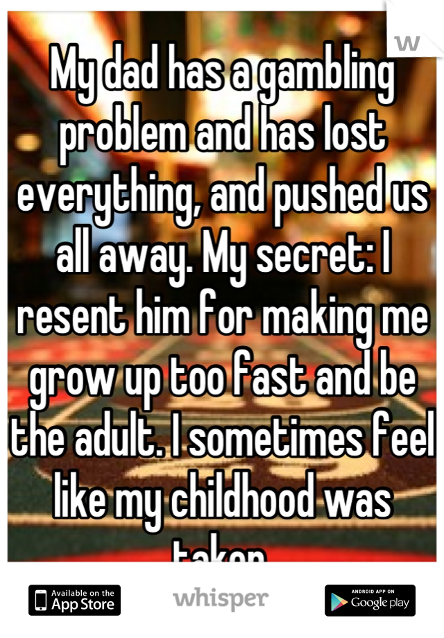 My dad has a gambling problem and has lost everything, and pushed us all away. My secret: I resent him for making me grow up too fast and be the adult. I sometimes feel like my childhood was taken.