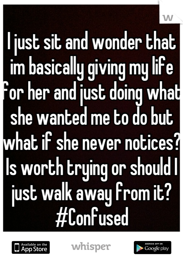 I just sit and wonder that im basically giving my life for her and just doing what she wanted me to do but what if she never notices? Is worth trying or should I just walk away from it? #Confused
