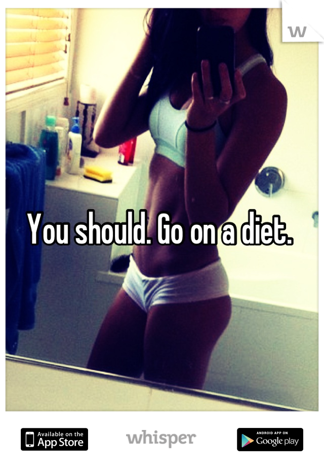 You should. Go on a diet. 