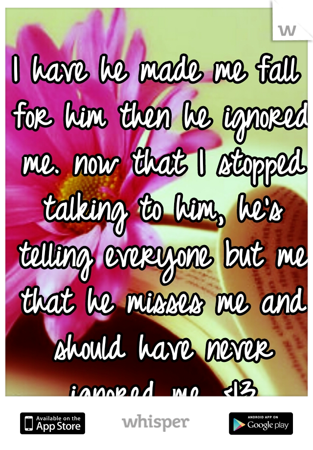 I have he made me fall for him then he ignored me. now that I stopped talking to him, he's telling everyone but me that he misses me and should have never ignored me. <|3