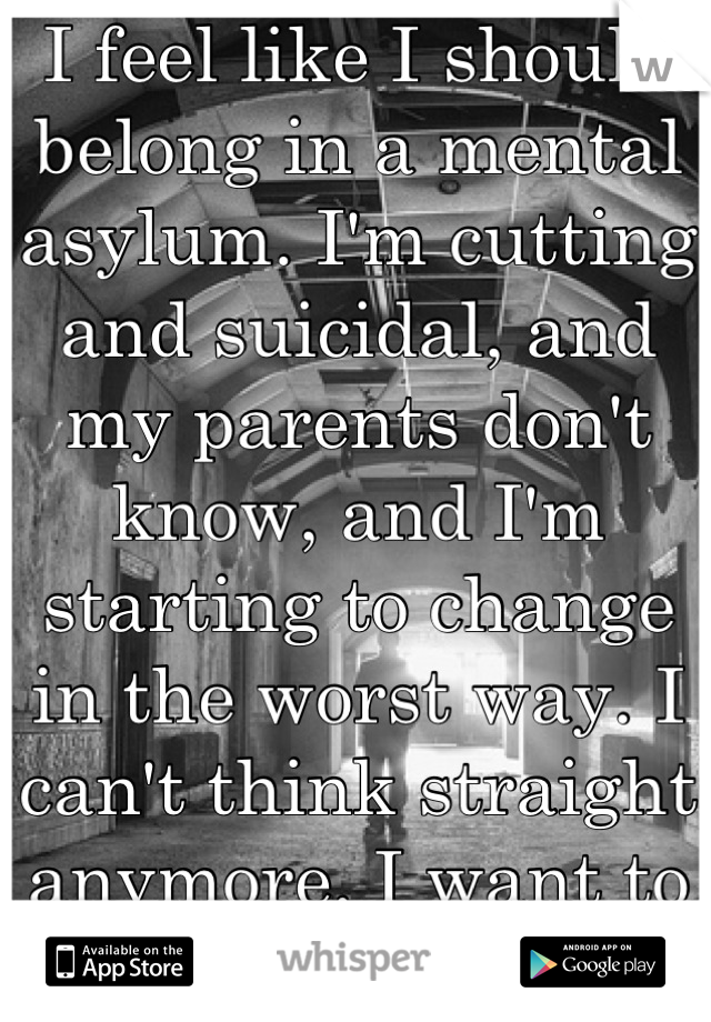 I feel like I should belong in a mental asylum. I'm cutting and suicidal, and my parents don't know, and I'm starting to change in the worst way. I can't think straight anymore. I want to be done. 