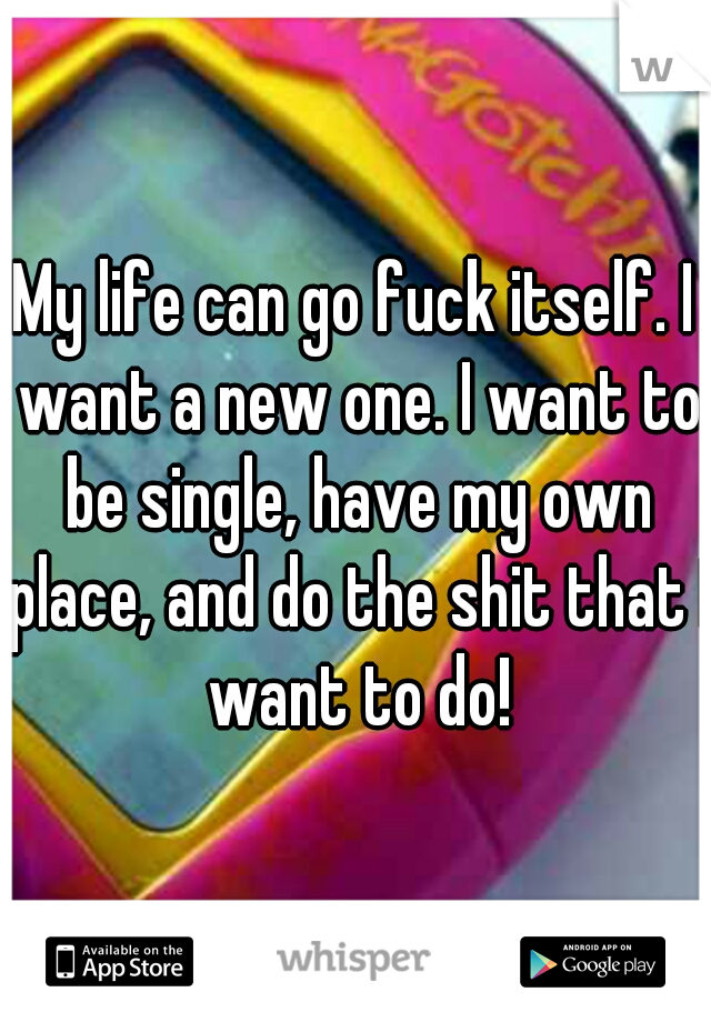 My life can go fuck itself. I want a new one. I want to be single, have my own place, and do the shit that I want to do!