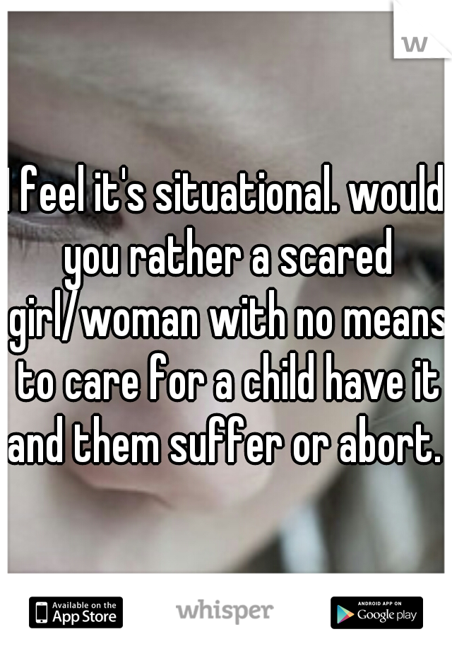 I feel it's situational. would you rather a scared girl/woman with no means to care for a child have it and them suffer or abort. 