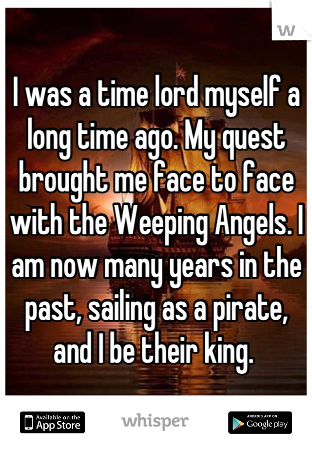 I was a time lord myself a long time ago. My quest brought me face to face with the Weeping Angels. I am now many years in the past, sailing as a pirate, and I be their king. 