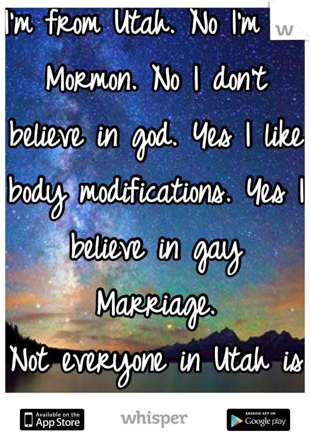 I'm from Utah. No I'm not Mormon. No I don't believe in god. Yes I like body modifications. Yes I believe in gay
Marriage. 
Not everyone in Utah is Mormon. So stop asking!