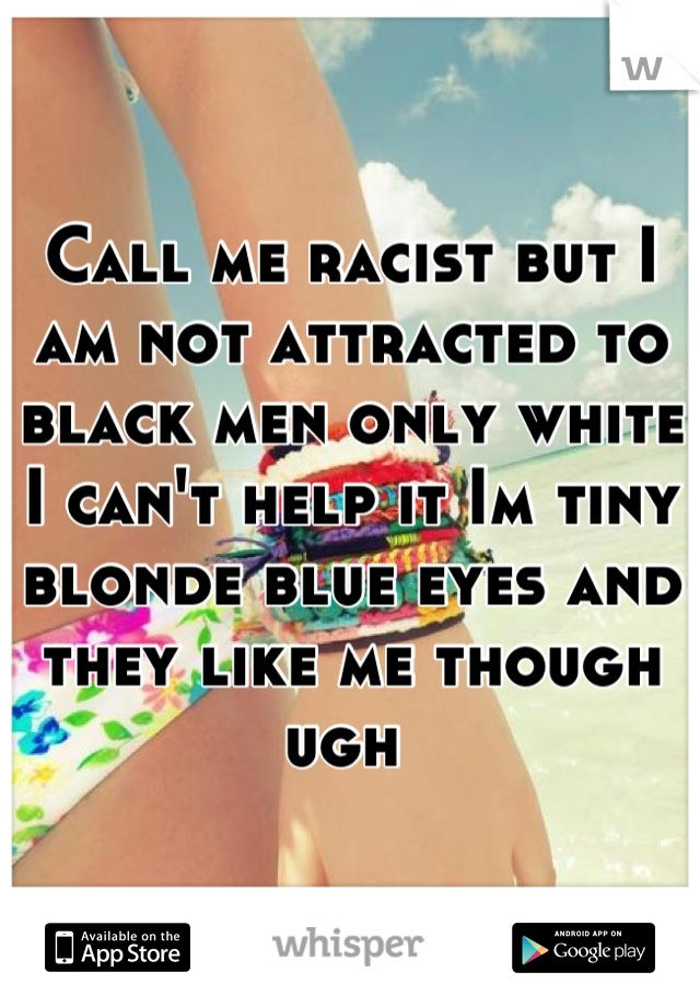 Call me racist but I am not attracted to black men only white I can't help it Im tiny blonde blue eyes and they like me though ugh 