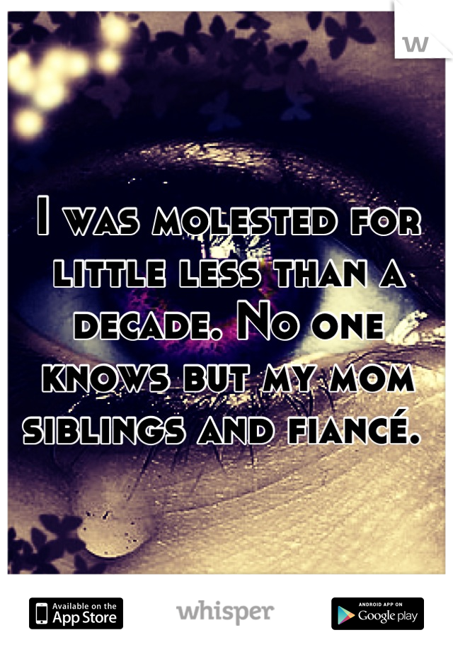 I was molested for little less than a decade. No one knows but my mom siblings and fiancé. 