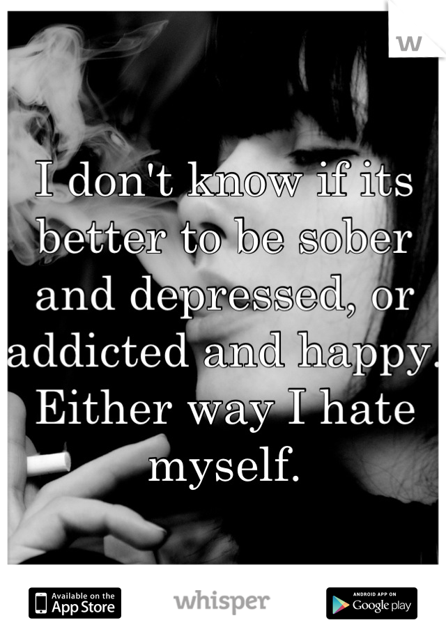 I don't know if its better to be sober and depressed, or addicted and happy. Either way I hate myself.