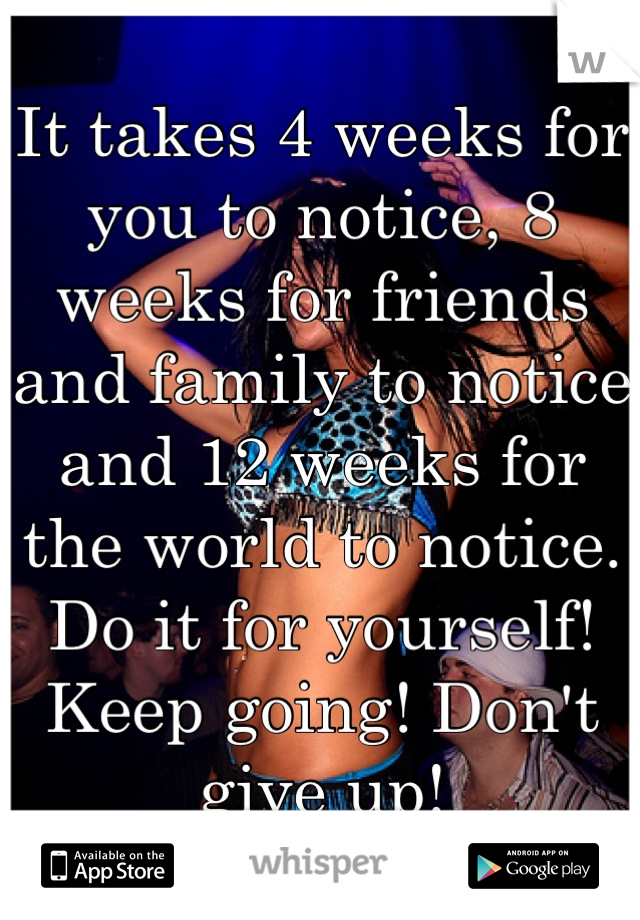 It takes 4 weeks for you to notice, 8 weeks for friends and family to notice and 12 weeks for the world to notice. Do it for yourself! Keep going! Don't give up!