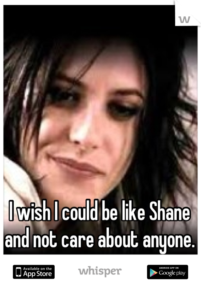 I wish I could be like Shane and not care about anyone.