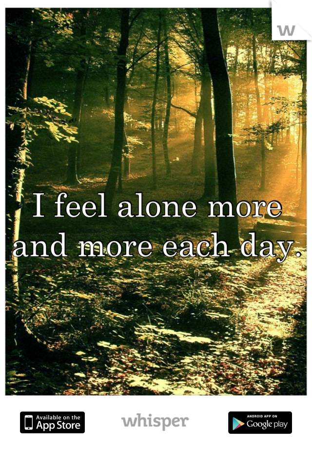 I feel alone more and more each day.