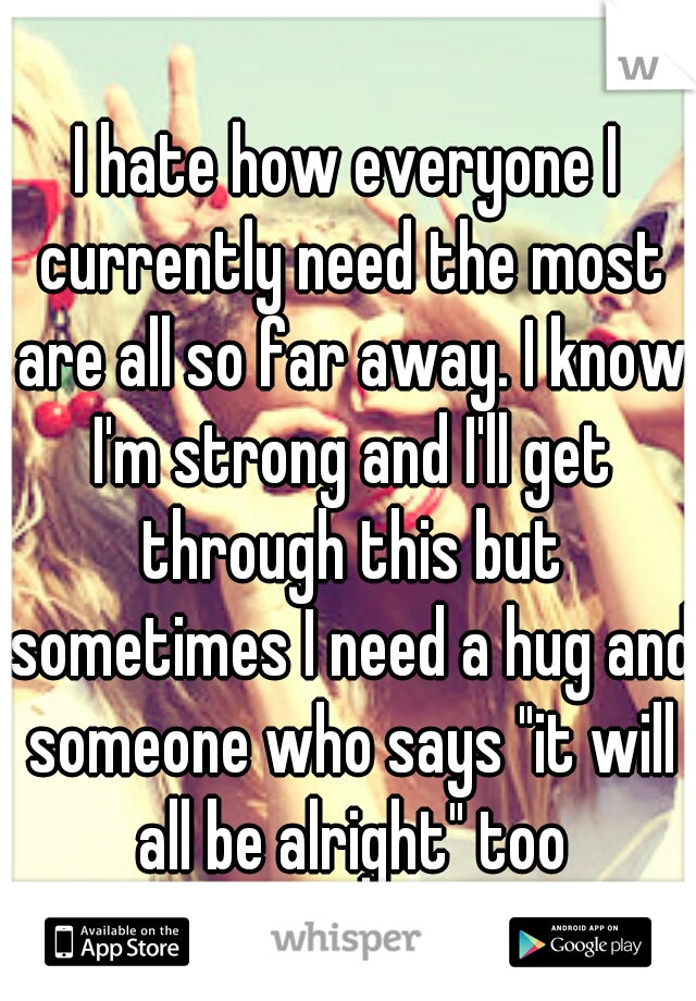 I hate how everyone I currently need the most are all so far away. I know I'm strong and I'll get through this but sometimes I need a hug and someone who says "it will all be alright" too