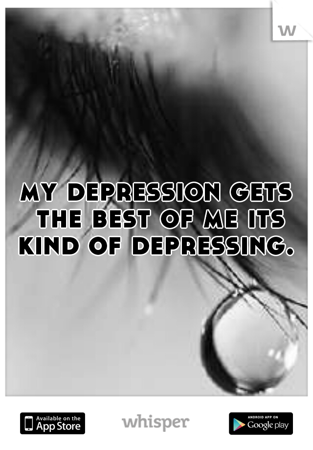my depression gets the best of me its kind of depressing. 