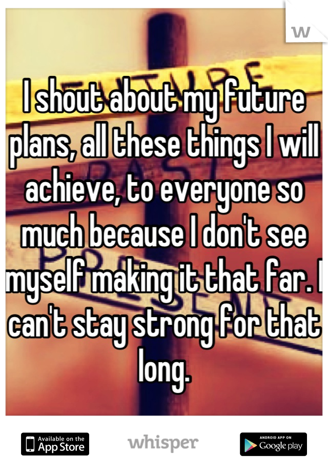 I shout about my future plans, all these things I will achieve, to everyone so much because I don't see myself making it that far. I can't stay strong for that long.