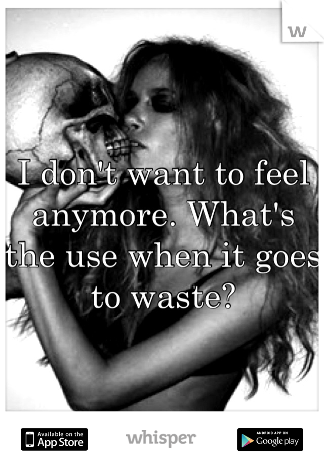 I don't want to feel anymore. What's the use when it goes to waste?