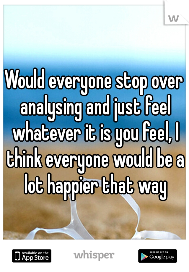 Would everyone stop over analysing and just feel whatever it is you feel, I think everyone would be a lot happier that way
