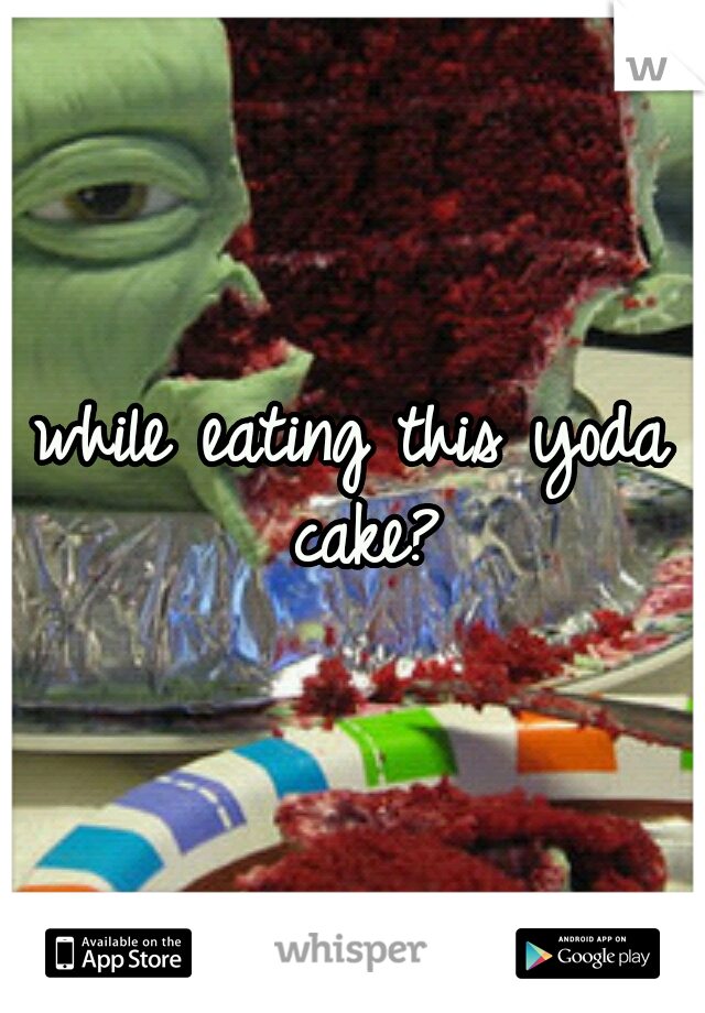 while eating this yoda cake?