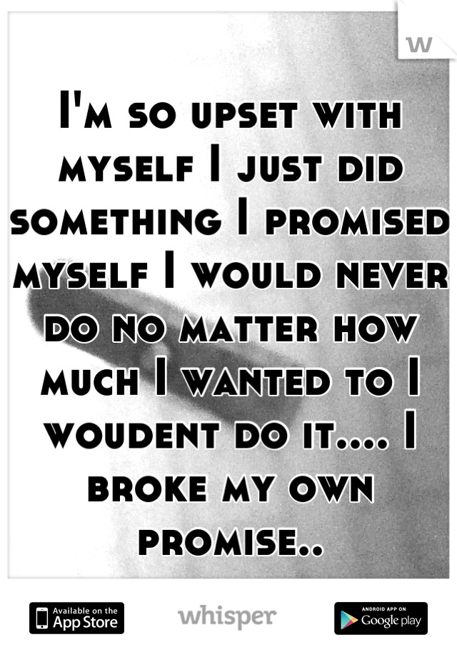 I'm so upset with myself I just did something I promised myself I would never do no matter how much I wanted to I woudent do it.... I broke my own promise..