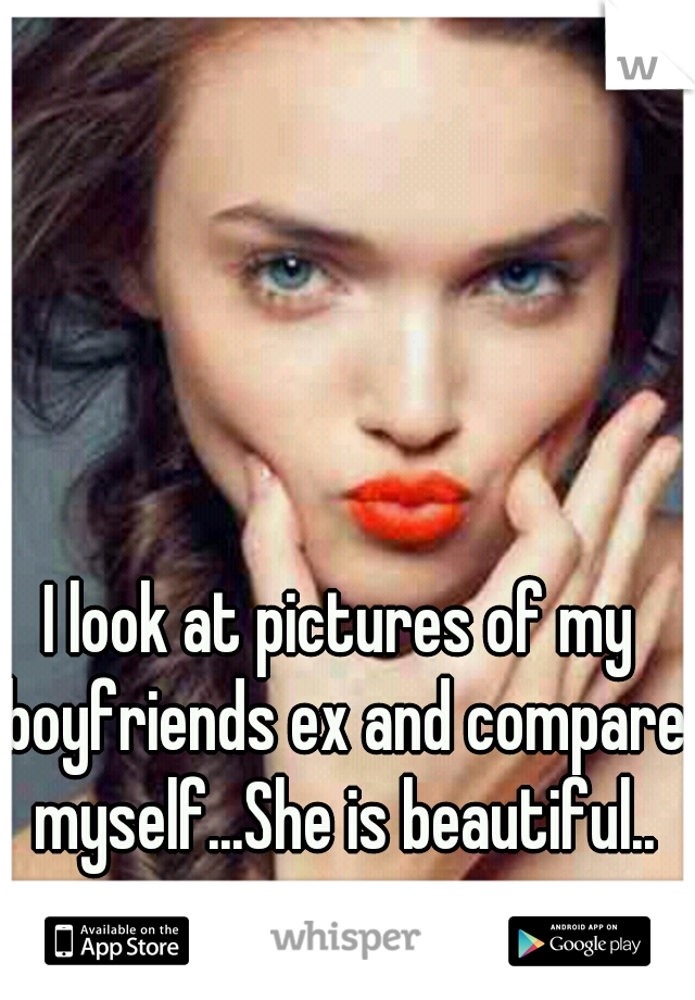 I look at pictures of my boyfriends ex and compare myself...She is beautiful..
