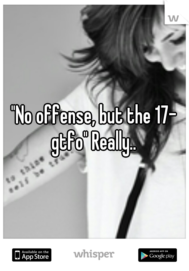 "No offense, but the 17- gtfo" Really.. 
