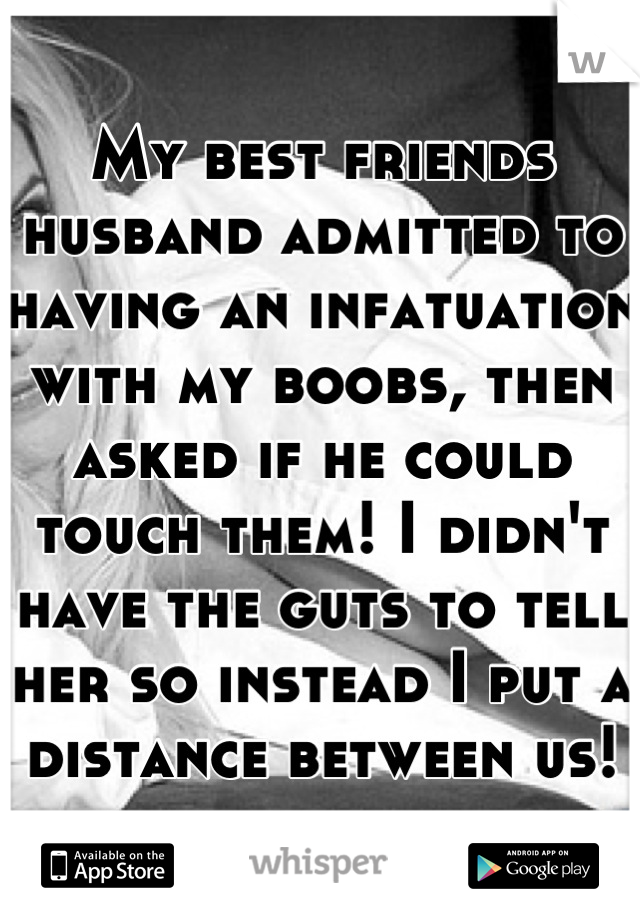 My best friends husband admitted to having an infatuation with my boobs, then asked if he could touch them! I didn't have the guts to tell her so instead I put a distance between us!