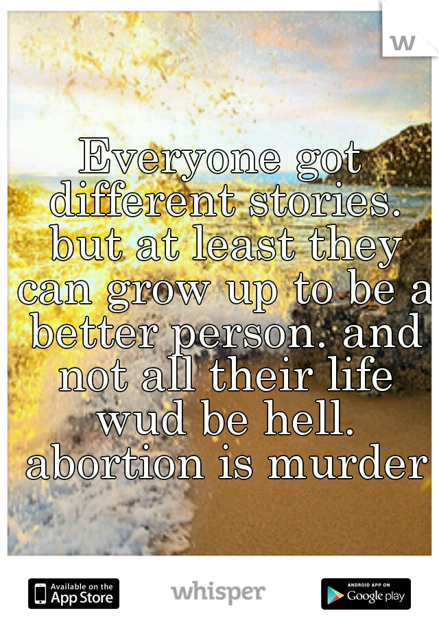 Everyone got different stories. but at least they can grow up to be a better person. and not all their life wud be hell. abortion is murder