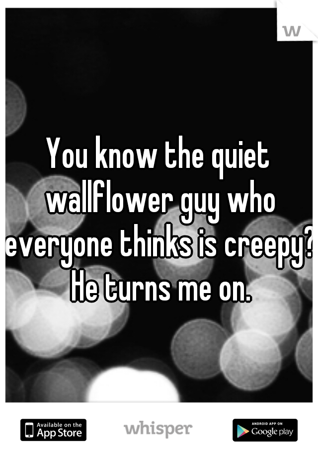 You know the quiet wallflower guy who everyone thinks is creepy? He turns me on.