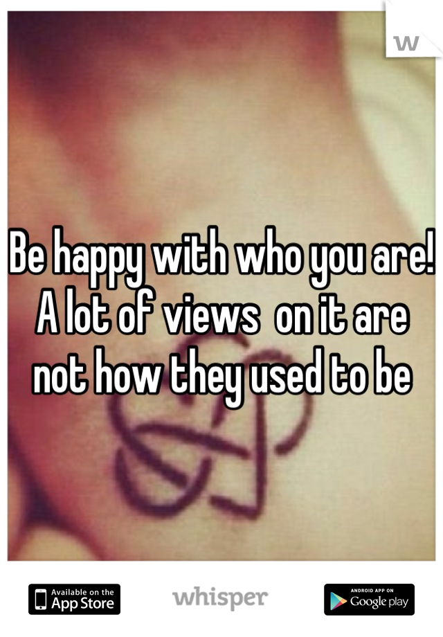 Be happy with who you are! A lot of views  on it are not how they used to be