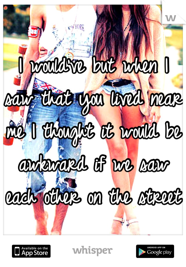 I would've but when I saw that you lived near me I thought it would be awkward if we saw each other on the street