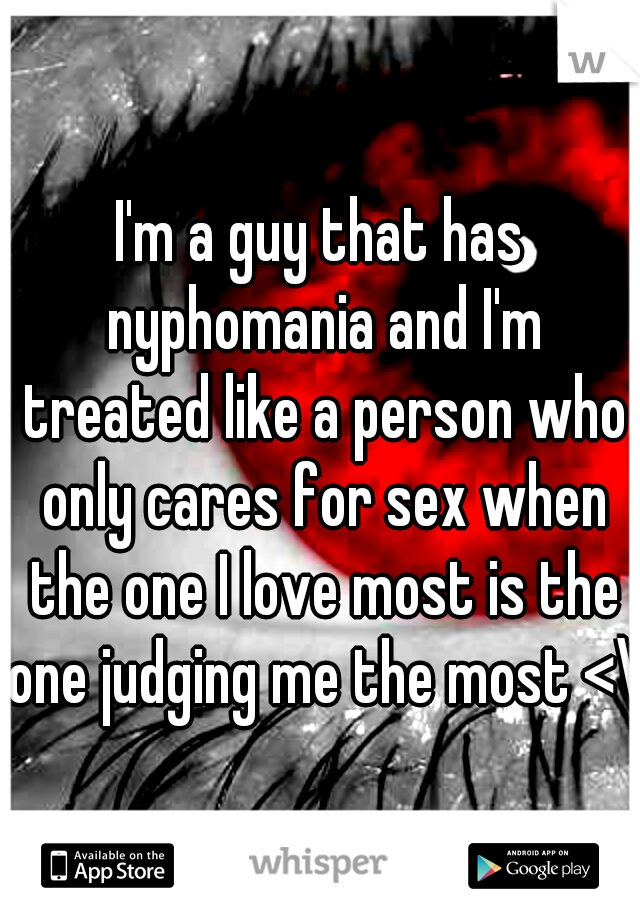 I'm a guy that has nyphomania and I'm treated like a person who only cares for sex when the one I love most is the one judging me the most <\3