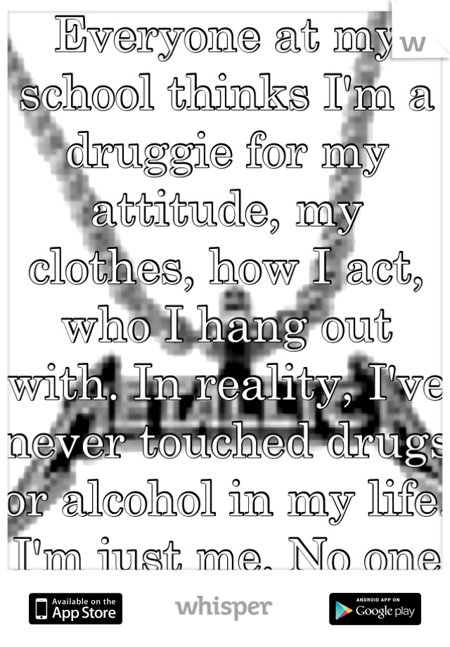 Everyone at my school thinks I'm a druggie for my attitude, my clothes, how I act, who I hang out with. In reality, I've never touched drugs or alcohol in my life. I'm just me. No one sees that. 