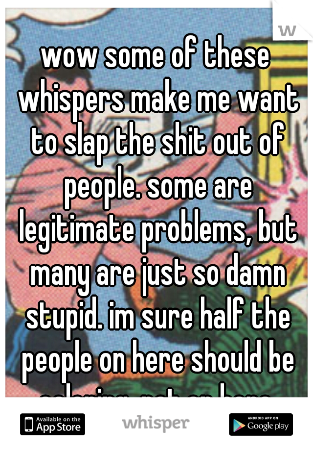wow some of these whispers make me want to slap the shit out of people. some are legitimate problems, but many are just so damn stupid. im sure half the people on here should be coloring, not on here.