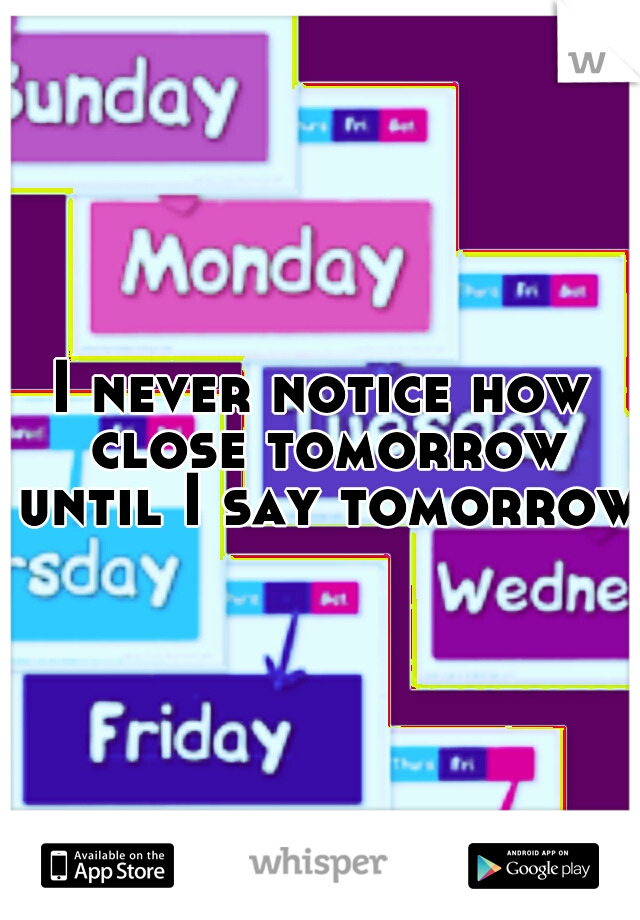 I never notice how close tomorrow until I say tomorrow 