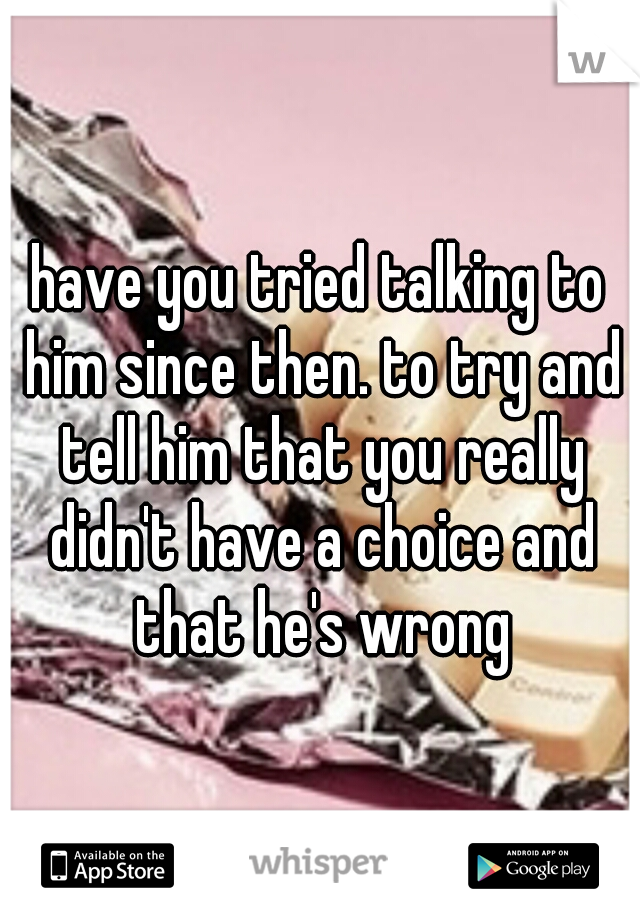 have you tried talking to him since then. to try and tell him that you really didn't have a choice and that he's wrong