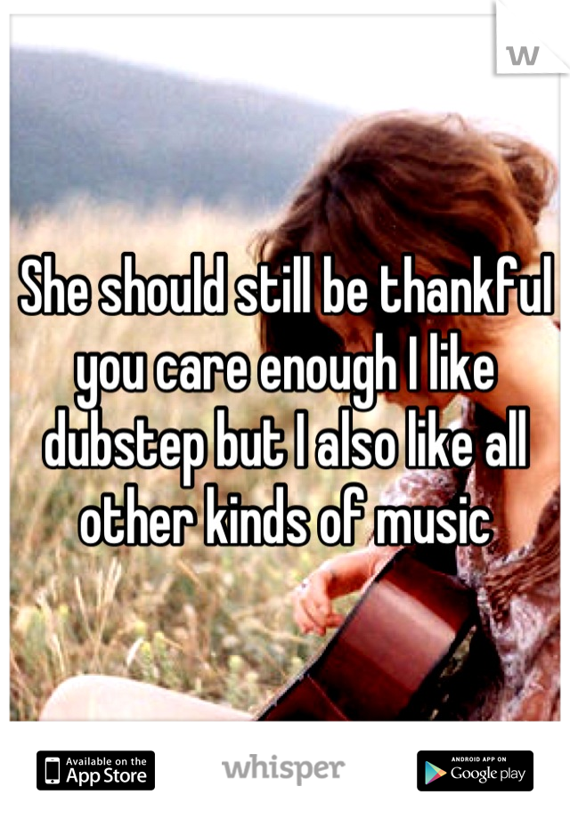 She should still be thankful you care enough I like dubstep but I also like all other kinds of music