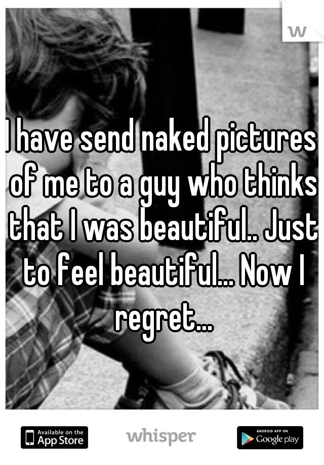 I have send naked pictures of me to a guy who thinks that I was beautiful.. Just to feel beautiful... Now I regret...