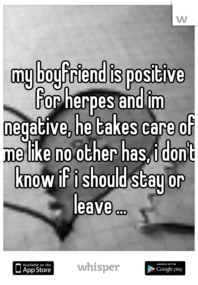 my boyfriend is positive for herpes and im negative, he takes care of me like no other has, i don't know if i should stay or leave ...