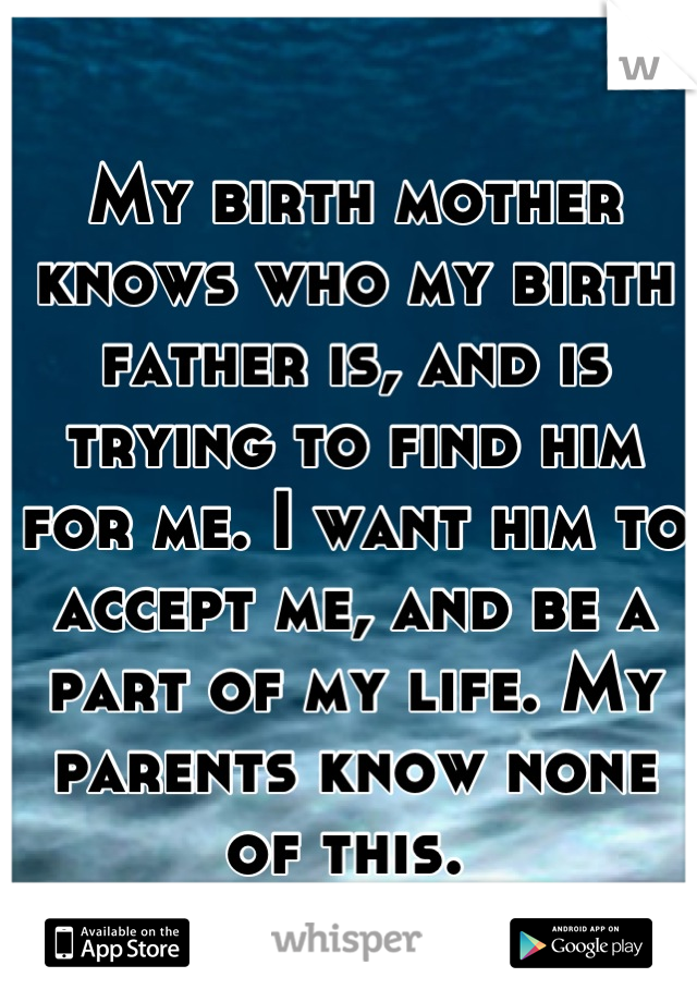 My birth mother knows who my birth father is, and is trying to find him for me. I want him to accept me, and be a part of my life. My parents know none of this. 