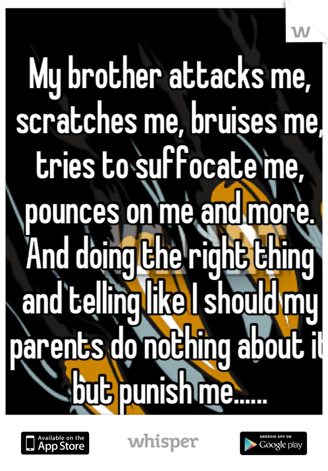 My brother attacks me, scratches me, bruises me, tries to suffocate me, pounces on me and more. And doing the right thing and telling like I should my parents do nothing about it but punish me......