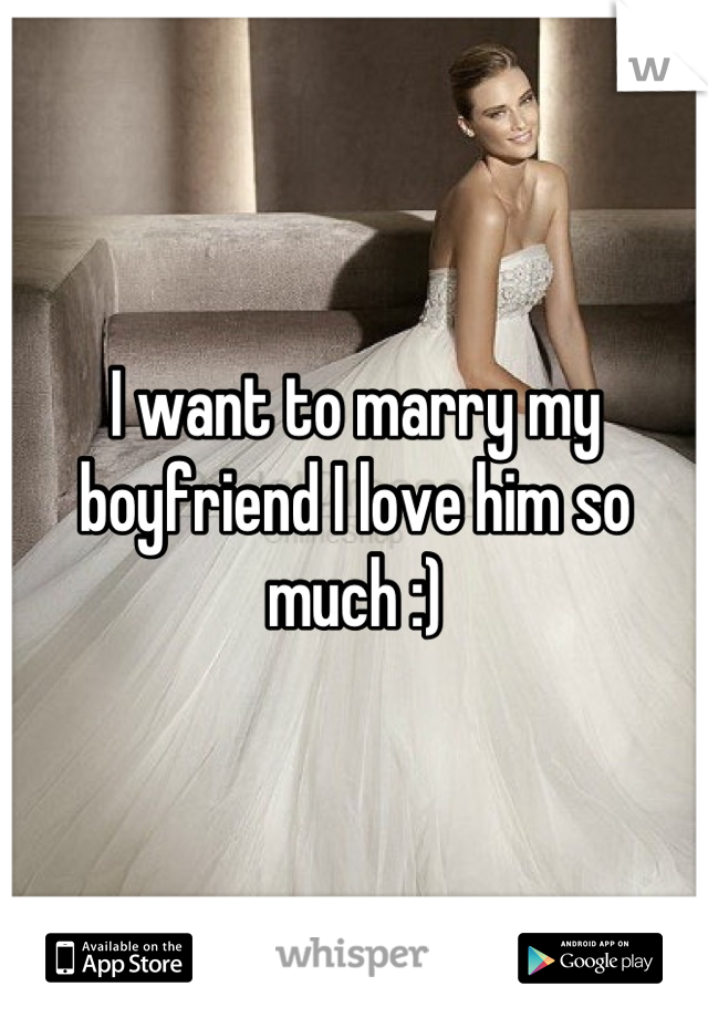 I want to marry my boyfriend I love him so much :)