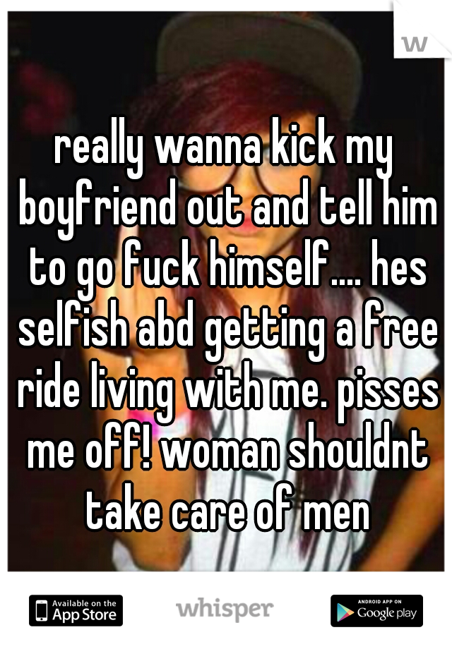really wanna kick my boyfriend out and tell him to go fuck himself.... hes selfish abd getting a free ride living with me. pisses me off! woman shouldnt take care of men