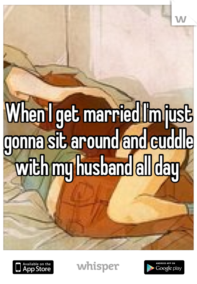 When I get married I'm just gonna sit around and cuddle with my husband all day 