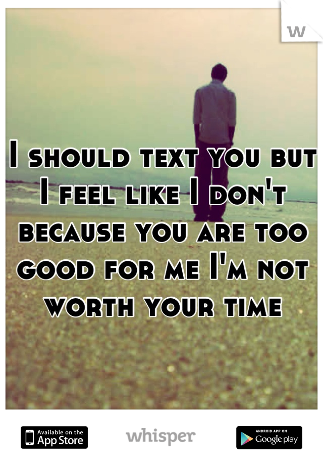 I should text you but I feel like I don't because you are too good for me I'm not worth your time