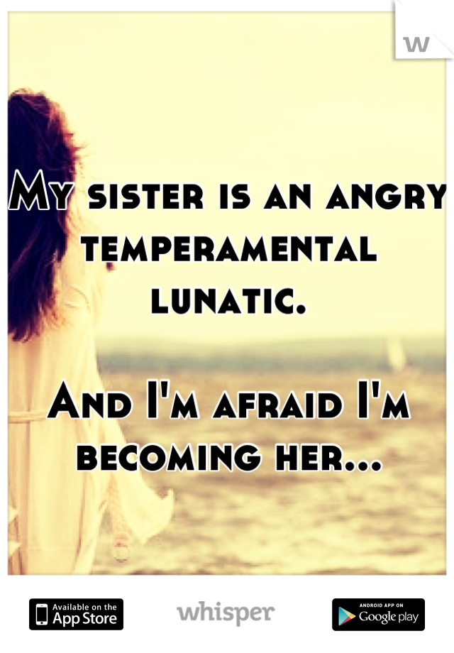 My sister is an angry temperamental lunatic.

And I'm afraid I'm becoming her...