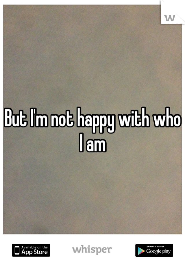 But I'm not happy with who I am
