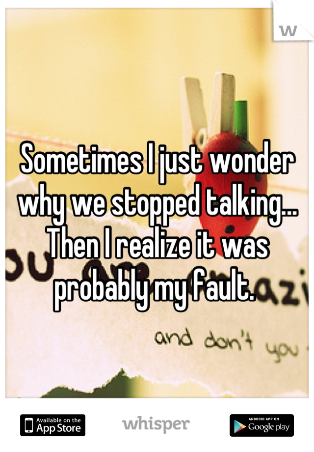 Sometimes I just wonder why we stopped talking... Then I realize it was probably my fault. 