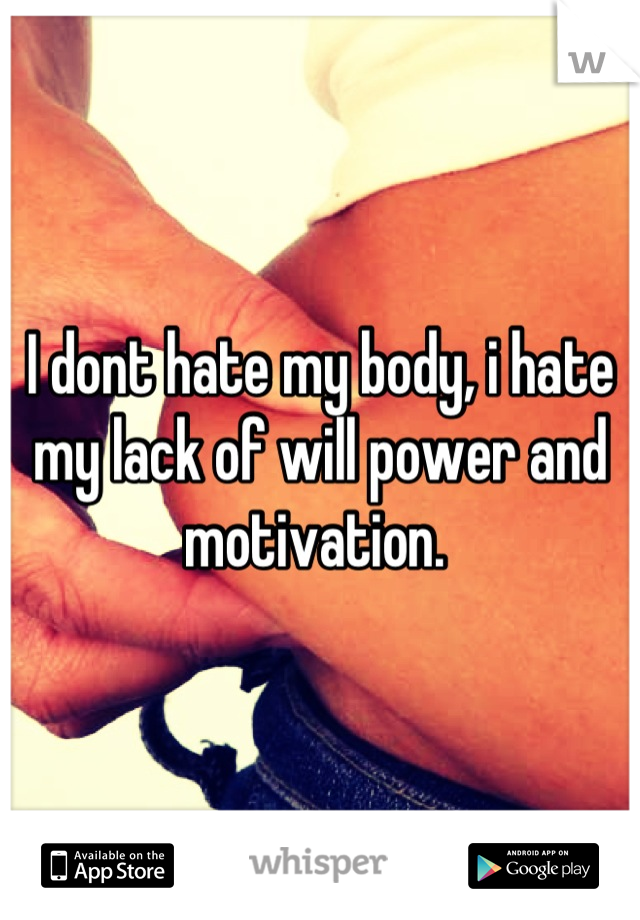 I dont hate my body, i hate my lack of will power and motivation. 
